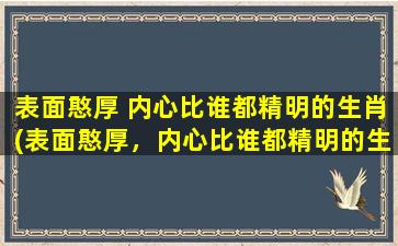 表面憨厚 内心比谁都精明的生肖(表面憨厚，内心比谁都精明的生肖，你了解多少？)